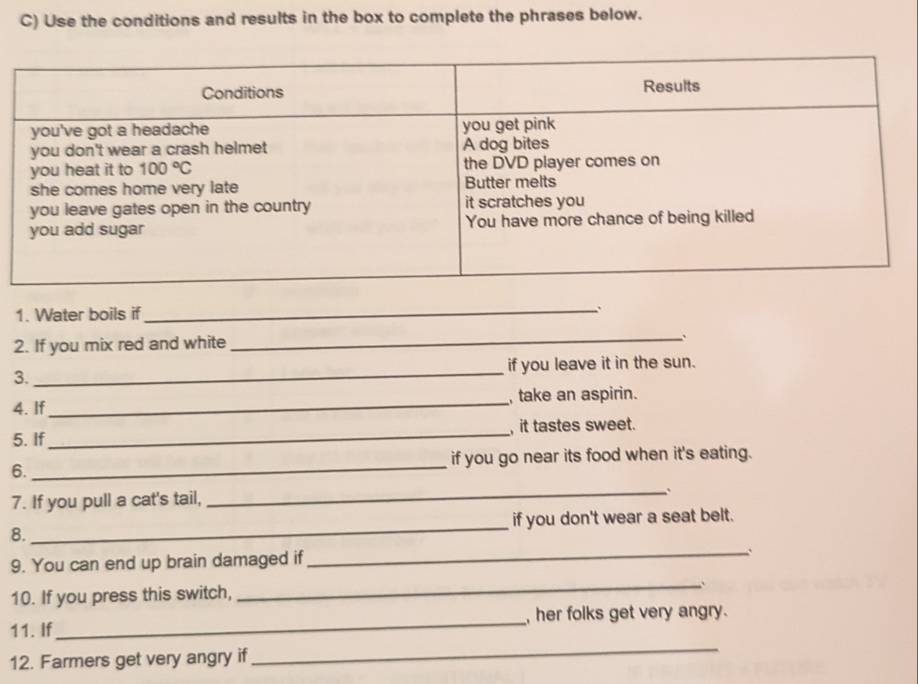 Use the conditions and results in the box to complete the phrases below.
1. Water boils if
_
2. If you mix red and white
_、
3._ if you leave it in the sun.
4. If_ , take an aspirin.
5. If_ , it tastes sweet.
6._ if you go near its food when it's eating.
_.
7. If you pull a cat's tail,
8._ if you don't wear a seat belt.
_
9. You can end up brain damaged if
_`
10. If you press this switch,
11. If_ , her folks get very angry.
12. Farmers get very angry if
_