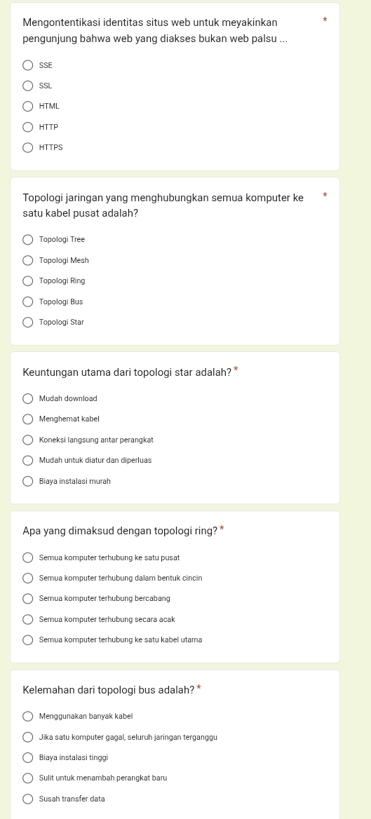 Mengontentikasi identitas situs web untuk meyakinkan
pengunjung bahwa web yang diakses bukan web palsu ...
SSE
SSL
HTML
HTTP
HTTPS
Topologi jaringan yang menghubungkan semua komputer ke
satu kabel pusat adalah?
Topologi Tree
Topologi Mesh
Topologi Ring
Topologi Bus
Topologi Star
Keuntungan utama dari topologi star adalah? *
Mudah download
Menghemat kabe
Koneksi langsung antar perangkat
Mudah untuk diatur dan diperluas
Biaya instalasi murah
Apa yang dimaksud dengan topologi ring? *
Semua komputer terhubung ke satu pusat
Semua komputer terhubung dalam bentuk cincin
Semua komputer terhubung bercabang
Semua komputer terhubung secara acak
Semua komputer terhubung ke satu kabel utama
Kelemahan dari topologi bus adalah? *
Menggunakan banyak kabel
Jika satu komputer gagal, seluruh jaringan terganggu
Biaya instalasi tinggi
Sulit untuk menambah perangkat baru
Susah transfer data