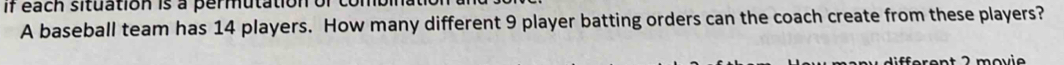 if each situation is a permutation or 
A baseball team has 14 players. How many different 9 player batting orders can the coach create from these players? 
Éfarent 2 movio