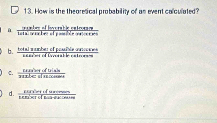 How is the theoretical probability of an event calculated?
a.  numberoffavorableoutcomes/totalnumberofpossibleoutcomes 
b.  totalnumberofpossibleoutcomes/numberoffavorableoutcomes 
C.  numberoftrials/numberofsuccesses 
d.  numberofsuccesses/numberofnon-successes 