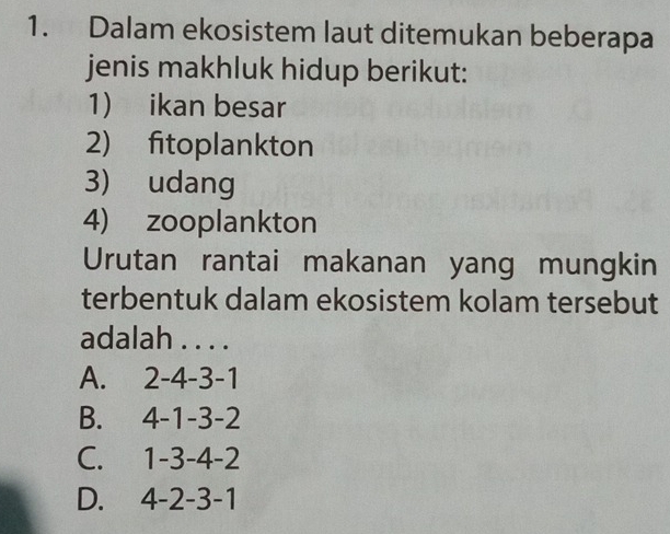 Dalam ekosistem laut ditemukan beberapa
jenis makhluk hidup berikut:
1) ikan besar
2) fitoplankton
3) udang
4) zooplankton
Urutan rantai makanan yang mungkin
terbentuk dalam ekosistem kolam tersebut
adalah . . . .
A. . 2 -4 -3 -1
B. 4 -1 -3 -2
C. 1 -3 -4 -2
D. 4 -2 -3 -1