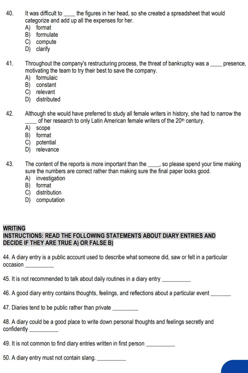 It was difficult to _the figures in her head, so she created a spreadsheet that would
categorize and add up all the expenses for her.
A) format
B) formulate
C) compute
D) clarify
41. Throughout the company's restructuring process, the threat of bankruptcy was a _presence,
motivating the team to try their best to save the company.
A) formulaic
B) constant
C) relevant
D) distributed
42. Although she would have preferred to study all female writers in history, she had to narrow the
_of her research to only Latin American female writers of the 20^(th) century.
A) scope
B) format
C) potential
D) relevance
43. The content of the reports is more important than the _, so please spend your time making
sure the numbers are correct rather than making sure the final paper looks good.
A) investigation
B) format
C) distribution
D) computation
WRITING
INSTRUCTIONS: READ THE FOLLOWING STATEMENTS ABOUT DIARY ENTRIES AND
DECIDE IF THEY ARE TRUE A) OR FALSE B)
44. A diary entry is a public account used to describe what someone did, saw or felt in a particular
occasion_
45. It is not recommended to talk about daily routines in a diary entry_
46. A good diary entry contains thoughts, feelings, and reflections about a particular event_
47. Diaries tend to be public rather than private_
48. A diary could be a good place to write down personal thoughts and feelings secretly and
confidently_
49. It is not common to find diary entries written in first person_
50. A diary entry must not contain slang._