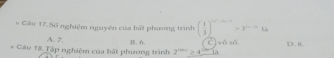 » Câu 17. Số nghiệm nguyên của bất phương trình ( 1/3 )^2x^2-3x-7>3^(2x-21)1lambda
A. 7. B. 6. C) vô số. D. 8.
» Cầu 18. Tập nghiệm của bất phương trình 2^(100x)≥ 4^(200)la