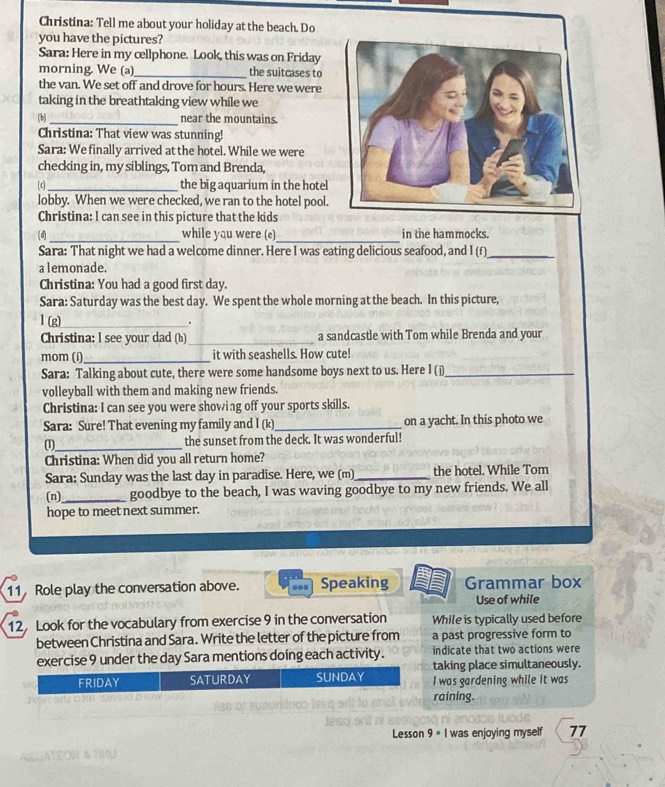 Christina: Tell me about your holiday at the beach. Do
you have the pictures?
Sara: Here in my cellphone. Look, this was on Friday
morning. We (a)_ the suitcases to
the van. We set off and drove for hours. Here we were
taking in the breathtaking view while we
(b)_ near the mountains.
Christina: That view was stunning!
Sara: We finally arrived at the hotel. While we were
checking in, my siblings, Tom and Brenda,
[c]_ the big aquarium in the hotel
lobby. When we were checked, we ran to the hotel pool.
Christina: I can see in this picture that the kids
__
(d) while you were (e) in the hammocks.
Sara: That night we had a welcome dinner. Here I was eating delicious seafood, and 1(f) _
a lemonade.
Christina: You had a good first day.
Sara: Saturday was the best day. We spent the whole morning at the beach. In this picture,
1 2
_.
Christina: I see your dad (h)_ a sandcastle with Tom while Brenda and your
mom (í)_ it with seashells. How cute!
Sara: Talking about cute, there were some handsome boys next to us. Here I (j)_
volleyball with them and making new friends.
Christina: I can see you were showing off your sports skills.
Sara: Sure! That evening my family and I (k)_ on a yacht. In this photo we
(1)_ the sunset from the deck. It was wonderful!
Christina: When did you all return home?
Sara: Sunday was the last day in paradise. Here, we (m) _the hotel. While Tom
(n)_ goodbye to the beach, I was waving goodbye to my new friends. We all
hope to meet next summer.
11 Role play the conversation above. Speaking Grammar box
Use of while
12Look for the vocabulary from exercise 9 in the conversation While is typically used before
between Christina and Sara. Write the letter of the picture from a past progressive form to
exercise 9 under the day Sara mentions doing each activity. indicate that two actions were
taking place simultaneously.
I was gardening while it was
raining.
Lesson 9 = I was enjoying myself 77
2OM & TIMU