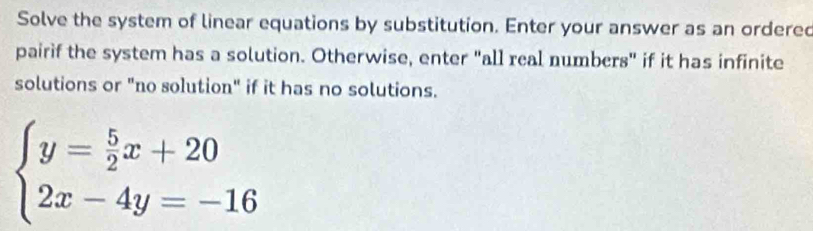 Solve the system of linear equations by substitution. Enter your answer as an ordered 
pairif the system has a solution. Otherwise, enter "all real numbers" if it has infinite 
solutions or "no solution" if it has no solutions.
beginarrayl y= 5/2 x+20 2x-4y=-16endarray.