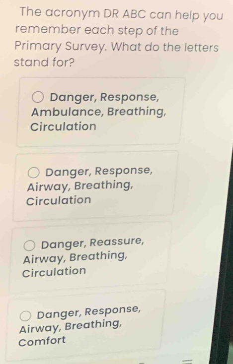 The acronym DR ABC can help you
remember each step of the
Primary Survey. What do the letters
stand for?
Danger, Response,
Ambulance, Breathing,
Circulation
Danger, Response,
Airway, Breathing,
Circulation
Danger, Reassure,
Airway, Breathing,
Circulation
Danger, Response,
Airway, Breathing,
Comfort