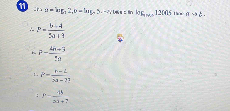 Cho a=log _72, b=log _75. Hãy biểu diễn log _1097612005 theo a và b.
A. P= (b+4)/5a+3 
B. P= (4b+3)/5a 
C. P= (b-4)/5a-23 
D. P= 4b/5a+7 