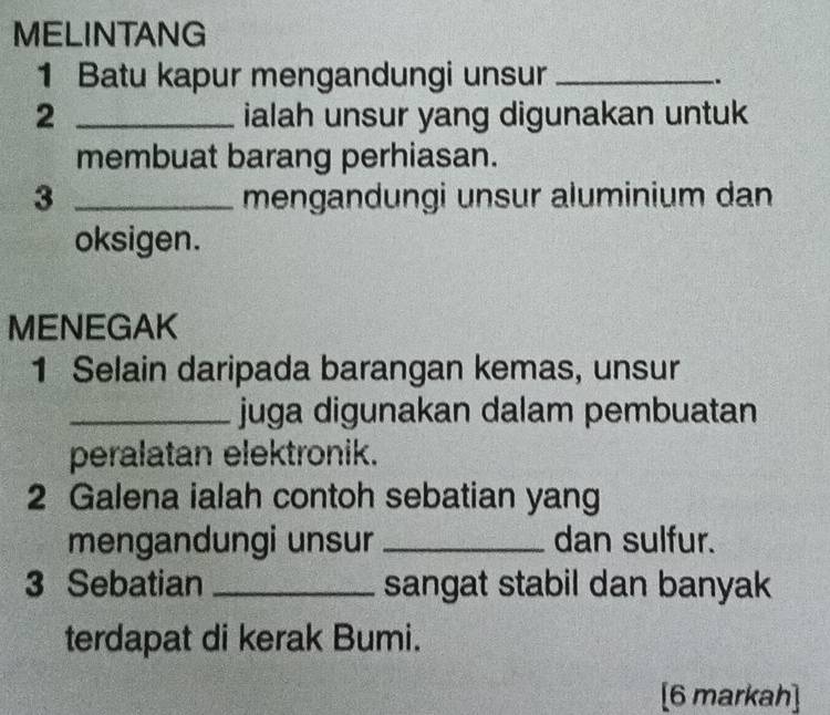 MELINTANG 
1 Batu kapur mengandungi unsur_ 
. 
2 _ialah unsur yang digunakan untuk 
membuat barang perhiasan. 
3 _mengandungi unsur aluminium dan 
oksigen. 
MENEGAK 
1 Selain daripada barangan kemas, unsur 
_juga digunakan dalam pembuatan 
peralatan elektronik. 
2 Galena ialah contoh sebatian yang 
mengandungi unsur _dan sulfur. 
3 Sebatian _sangat stabil dan banyak 
terdapat di kerak Bumi. 
[6 markah]