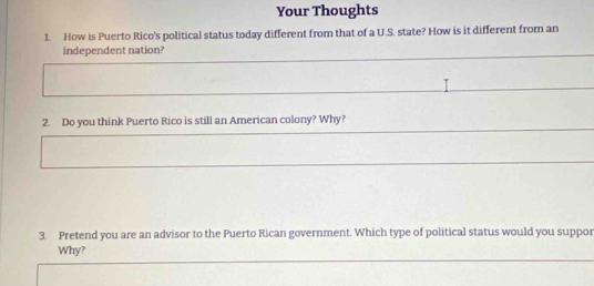 Your Thoughts 
1. How is Puerto Rico's political status today different from that of a U.S. state? How is it different from an 
independent nation? 
2. Do you think Puerto Rico is still an American colony? Why? 
3. Pretend you are an advisor to the Puerto Rican government. Which type of political status would you suppor 
Why?