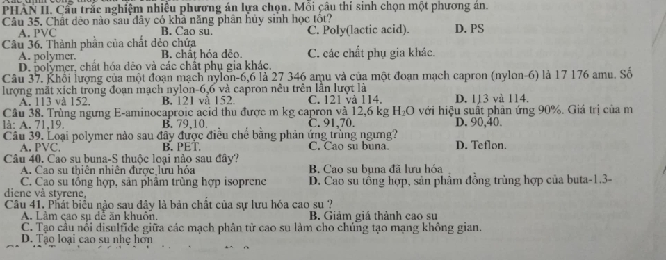 PHÀN II. Cầu trắc nghiệm nhiều phương án lựa chọn. Mỗi câu thí sinh chọn một phương án.
Câu 35. Chất dẻo nào sau đây có khả năng phân hủy sinh học tốt?
A. PVC B. Cao su. C. Poly(lactic acid). D. PS
Câu 36. Thành phần của chất dẻo chứa
A. polymer. B. chất hóa dẻo. C. các chất phụ gia khác.
D. polymer, chất hóa dẻo và các chất phụ gia khác.
Câu 37. Khối lượng của một đoạn mạch nylon-6,6 là 27 346 amu và của một đoạn mạch capron (nylon-6) là 17 176 amu. Số
lượng mắt xích trong đoạn mạch nylon-6,6 và capron nêu trên lần lượt là
A. 113 và 152. B. 121 và 152. C. 121 và 114. D. 113 và 114.
Câu 38. Trùng ngưng E-aminocaproic acid thu được m kg capron và 12,6 kg H_2O với hiệu suất phản ứng 90%. Giá trị của m
là: A. 71,19. B. 79,10. C. 91,70. D. 90,40.
Câu 39. Loại polymer nào sau đây được điều chế bằng phản ứng trùng ngưng?
A. PVC. B. PET. C. Cao su buna. D. Teflon.
Câu 40. Cao su buna-S thuộc loại nào sau đây?
A. Cao su thiên nhiện được lưu hóa B. Cao su bụna đã lưu hóa
C. Cao su tồng hợp, sản phâm trùng hợp isoprene D. Cao su tổng hợp, sản phẩm đồng trùng hợp của buta-1.3-
diene và styrene,
Câu 41. Phát biểu nào sau đây là bản chất của sự lưu hóa cao su ?
A. Làm çao sụ dễ ăn khuôn. B. Giảm giá thành cao su
C. Tạo cầu nổi disulfide giữa các mạch phân tử cao su làm cho chúng tạo mạng không gian.
D. Tạo loại cao su nhẹ hơn