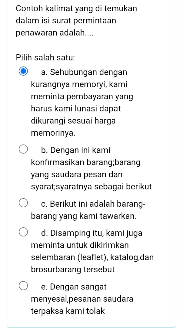 Contoh kalimat yang di temukan
dalam isi surat permintaan
penawaran adalah....
Pilih salah satu:
a. Sehubungan dengan
kurangnya memoryi, kami
meminta pembayaran yang
harus kami lunasi dapat
dikurangi sesuai harga
memorinya.
b. Dengan ini kami
konfirmasikan barang;barang
yang saudara pesan dan
syarat;syaratnya sebagai berikut
c. Berikut ini adalah barang-
barang yang kami tawarkan.
d. Disamping itu, kami juga
meminta untuk dikirimkan
selembaran (leaflet), katalog,dan
brosurbarang tersebut
e. Dengan sangat
menyesal,pesanan saudara
terpaksa kami tolak