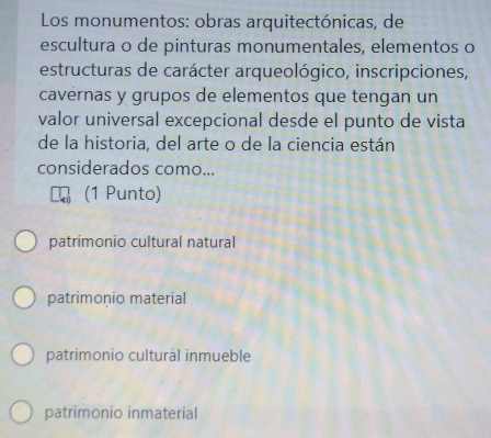 Los monumentos: obras arquitectónicas, de
escultura o de pinturas monumentales, elementos o
estructuras de carácter arqueológico, inscripciones,
cavernas y grupos de elementos que tengan un
valor universal excepcional desde el punto de vista
de la historia, del arte o de la ciencia están
considerados como...
(1 Punto)
patrimonio cultural natural
patrimonio material
patrimonio culturál inmueble
patrimonio inmaterial