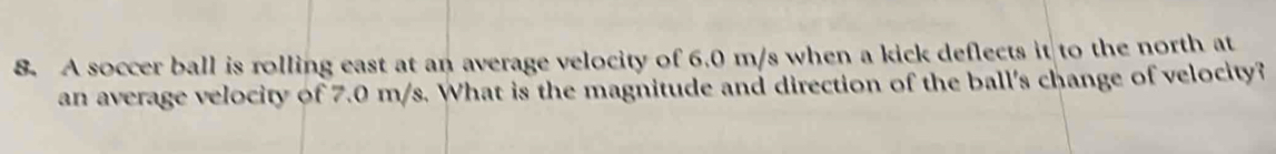 A soccer ball is rolling east at an average velocity of 6.0 m/s when a kick deflects it to the north at 
an average velocity of 7.0 m/s. What is the magnitude and direction of the ball's change of velocity?