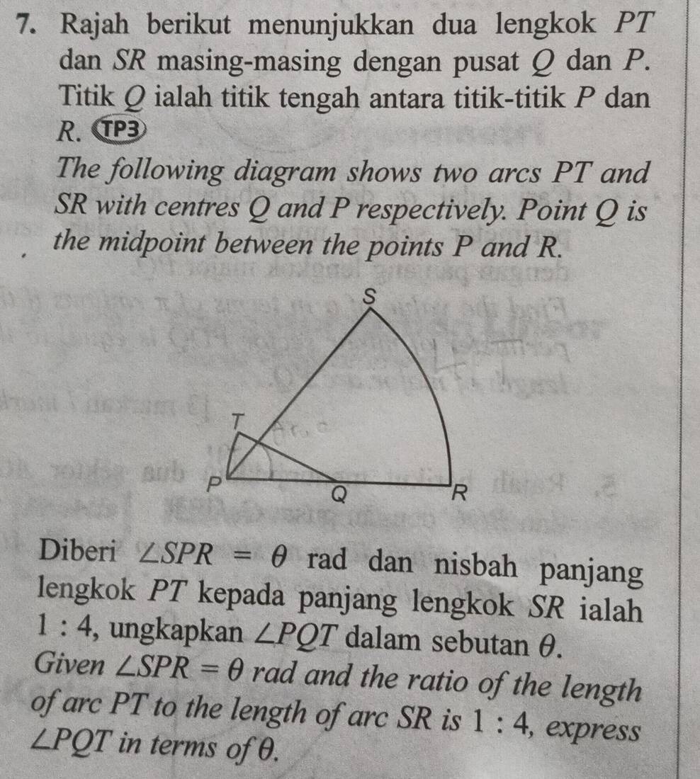 Rajah berikut menunjukkan dua lengkok PT
dan SR masing-masing dengan pusat Q dan P. 
Titik Q ialah titik tengah antara titik-titik P dan
R. T3
The following diagram shows two arcs PT and
SR with centres Q and P respectively. Point Q is 
the midpoint between the points P and R. 
Diberi ∠ SPR=θ rad dan nisbah panjang 
lengkok PT kepada panjang lengkok SR ialah
1:4 , ungkapkan ∠ PQT dalam sebutan θ. 
Given ∠ SPR=θ rad and the ratio of the length 
of arc PT to the length of arc SR is 1:4 , express
∠ PQT in terms of θ.