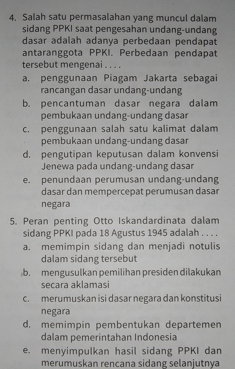 Salah satu permasalahan yang muncul dalam
sidang PPKI saat pengesahan undang-undang
dasar adalah adanya perbedaan pendapat
antaranggota PPKI. Perbedaan pendapat
tersebut mengenai . . . .
a. penggunaan Piagam Jakarta sebagai
rancangan dasar undang-undang
b. pencantuman dasar negara dalam
pembukaan undang-undang dasar
c. penggunaan salah satu kalimat dalam
pembukaan undang-undang dasar
d. pengutipan keputusan dalam konvensi
Jenewa pada undang-undang dasar
e. penundaan perumusan undang-undang
dasar dan mempercepat perumusan dasar
negara
5. Peran penting Otto Iskandardinata dalam
sidang PPKI pada 18 Agustus 1945 adalah . . . .
a. memimpin sidang dan menjadi notulis
dalam sidang tersebut
b. mengusulkan pemilihan presiden dilakukan
secara aklamasi
c. merumuskan isi dasar negara dan konstitusi
negara
d. memimpin pembentukan departemen
dalam pemerintahan Indonesia
e. menyimpulkan hasil sidang PPKI dan
merumuskan rencana sidang selanjutnya