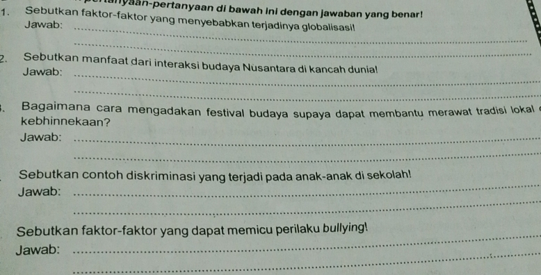 tanyaan-pertanyaan di bawah ini dengan jawaban yang benar! 
1. Sebutkan faktor-faktor yang menyebabkan terjadinya globalisasil 
Jawab:_ 
_ 
2. Sebutkan manfaat dari interaksi budaya Nüsantara di kancah dunial 
Jawab:_ 
_ 
、 Bagaimana cara mengadakan festival budaya supaya dapat membantu merawat tradisi lokal 
kebhinnekaan? 
Jawab:_ 
_ 
_ 
Sebutkan contoh diskriminasi yang terjadi pada anak-anak di sekolah! 
_ 
Jawab: 
Sebutkan faktor-faktor yang dapat memicu perilaku bullying! 
Jawab:_ 
_