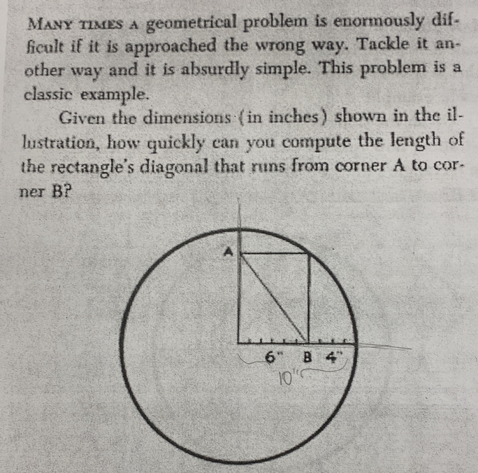 Many times a geometrical problem is enormously dif-
ficult if it is approached the wrong way. Tackle it an-
other way and it is absurdly simple. This problem is a
classic example.
Given the dimensions (in inches) shown in the il-
lustration, how quickly can you compute the length of
the rectangle's diagonal that runs from corner A to cor-
ner B?