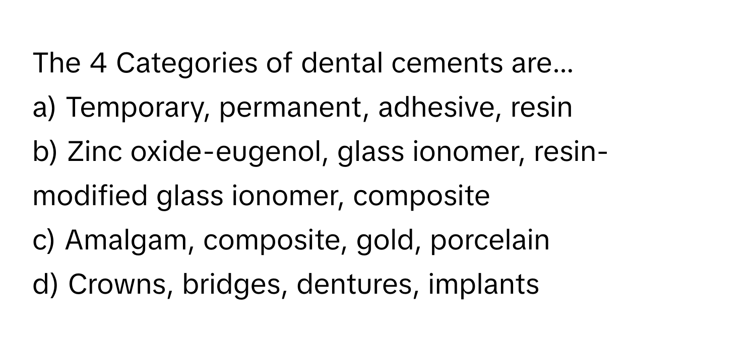 The 4 Categories of dental cements are...

a) Temporary, permanent, adhesive, resin 
b) Zinc oxide-eugenol, glass ionomer, resin-modified glass ionomer, composite 
c) Amalgam, composite, gold, porcelain 
d) Crowns, bridges, dentures, implants