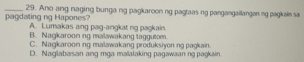 Ano ang naging bunga ng pagkaroon ng pagtaas ng pangangailangan ng pagkain sa
pagdating ng Hapones?
A. Lumakas ang pag-angkat ng pagkain.
B. Nagkaroon ng malawakang taggutom.
C. Nagkaroon ng malawakang produksiyon ng pagkain.
D. Naglabasan ang mga malalaking pagawaan ng pagkain.