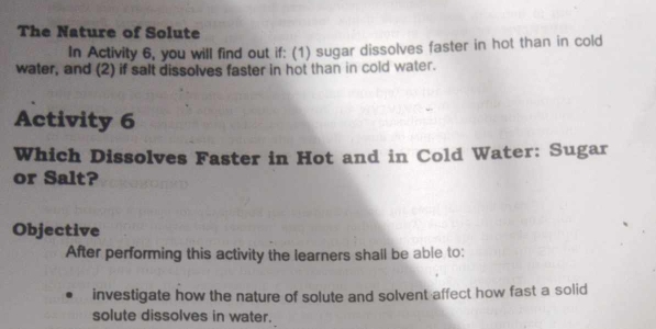 The Nature of Solute 
In Activity 6, you will find out if: (1) sugar dissolves faster in hot than in cold 
water, and (2) if salt dissolves faster in hot than in cold water. 
Activity 6 
Which Dissolves Faster in Hot and in Cold Water: Sugar 
or Salt? 
Objective 
After performing this activity the learners shall be able to: 
investigate how the nature of solute and solvent affect how fast a solid 
solute dissolves in water.