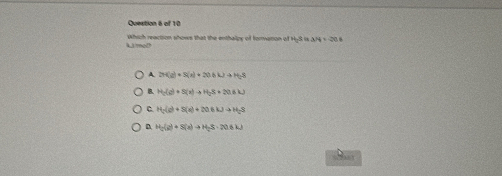 Which reaction shows that the enthalpy of formation of H_2S Delta H=20
kJ/mol
A 2M(g)+S(s)+20.6kJto H_2S
B. H_2(g)+S(s)to H_2S+20.6kJ
C H_2(g)+S(s)+20.6kJto H_2S
D H_c(g)+S(s)to H_cS· 20.6kJ
SEAAT