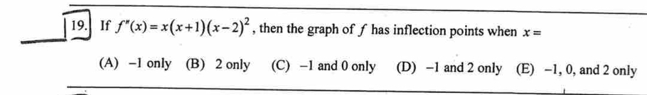 If f''(x)=x(x+1)(x-2)^2 , then the graph of f has inflection points when x=
(A) -1 only (B) 2 only (C) -1 and 0 only (D) -1 and 2 only (E) -1, 0, and 2 only