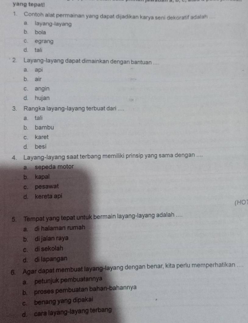 yang tepat!
1. Contoh alat permainan yang dapat dijadikan karya seni dekoratif adalah ....
a. layang-layang
b. bola
c. egrang
d. tali
2. Layang-layang dapat dimainkan dengan bantuan ....
a. api
b. air
c. angin
d. hujan
3. Rangka layang-layang terbuat dari ....
a. tali
b. bambu
c. karet
d. besi
4. Layang-layang saat terbang memiliki prinsip yang sama dengan ....
a. sepeda motor
b. kapal
c. pesawat
d. kereta api
(HO1
5. Tempat yang tepat untuk bermain layang-layang adalah ....
a. di halaman rumah
b. di jalan raya
c. di sekolah
d. di lapangan
6. Agar dapat membuat layang-layang dengan benar, kita perlu memperhatikan ....
a. petunjuk pembuatannya
b. proses pembuatan bahan-bahannya
c. benang yang dipakai
d cara layang-layang terbang