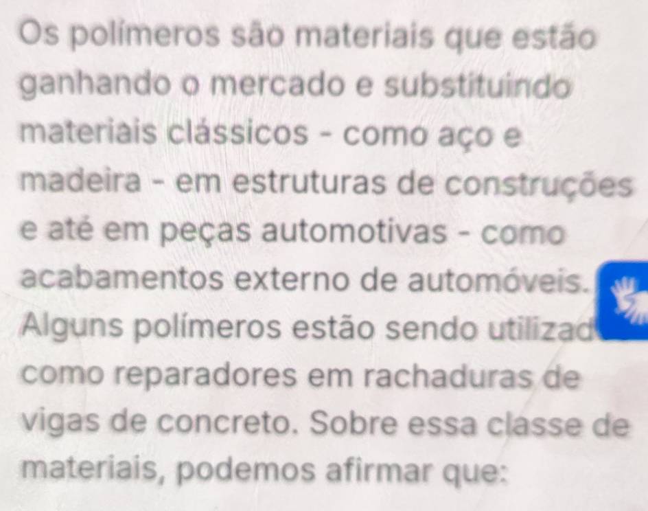 Os polímeros são materiais que estão 
ganhando o mercado e substituindo 
materiais clássicos - como aço e 
madeira - em estruturas de construções 
e até em peças automotivas - como 
acabamentos externo de automóveis. 
Alguns polímeros estão sendo utilizad 
como reparadores em rachaduras de 
vigas de concreto. Sobre essa classe de 
materiais, podemos afirmar que: