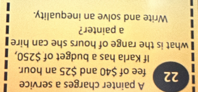 A painter charges a service
22 fee of $40 and $25 an hour. 
If Karla has a budget of $250, 
what is the range of hours she can hire 
a painter? 
Write and solve an inequality.
