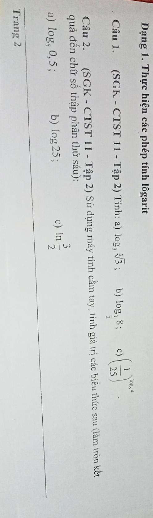 Dạng 1. Thực hiện các phép tính lôgarit 
Câu 1. (SGK - CTST 11 - Tập 2) Tính: a) log _3sqrt[3](3); b) log _ 1/2 8; c) ( 1/25 )^log _54. 
Câu 2. (SGK - CTST 11 - Tập 2) Sử dụng máy tính cầm tay, tính giá trị các biểu thức sau (làm tròn kết 
quả đến chữ số thập phân thứ sáu): 
a) log _50,5
b) log 25; 
c) ln  3/2 
Trang 2