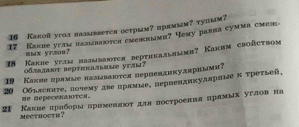 16 Какой угол называется острым? прямым? тупым? 
17 Какие углы называются смежными? Чему равна сумма смеж- 
ных углов?
18 Какие углы называются вертикальными? Каким свойством 
0бладают вертикальные углы?
19 Какие прямые называются перпендикулярньми? 
20 Обьясните, почему две прямые, перпендикулярные к третьей, 
he переCеKаются. 
21 Какие πриборы црименлют для построения црямых углов на 
mecthoctи?