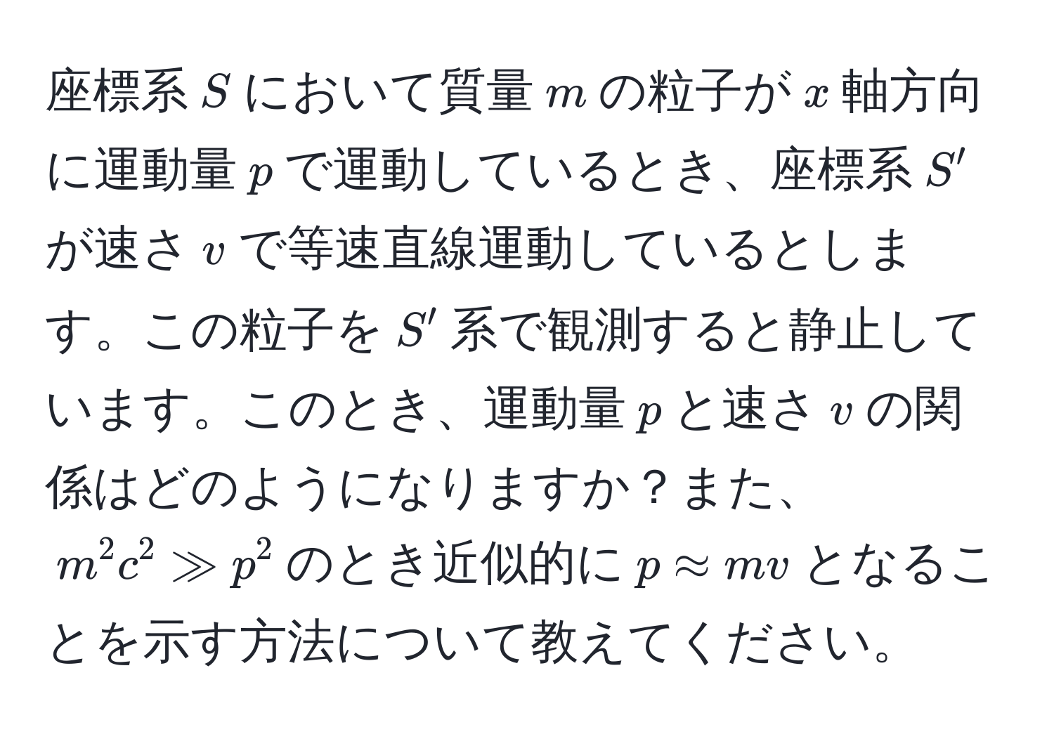 座標系$S$において質量$m$の粒子が$x$軸方向に運動量$p$で運動しているとき、座標系$S'$が速さ$v$で等速直線運動しているとします。この粒子を$S'$系で観測すると静止しています。このとき、運動量$p$と速さ$v$の関係はどのようになりますか？また、$m^2c^2 gg p^2$のとき近似的に$p approx mv$となることを示す方法について教えてください。