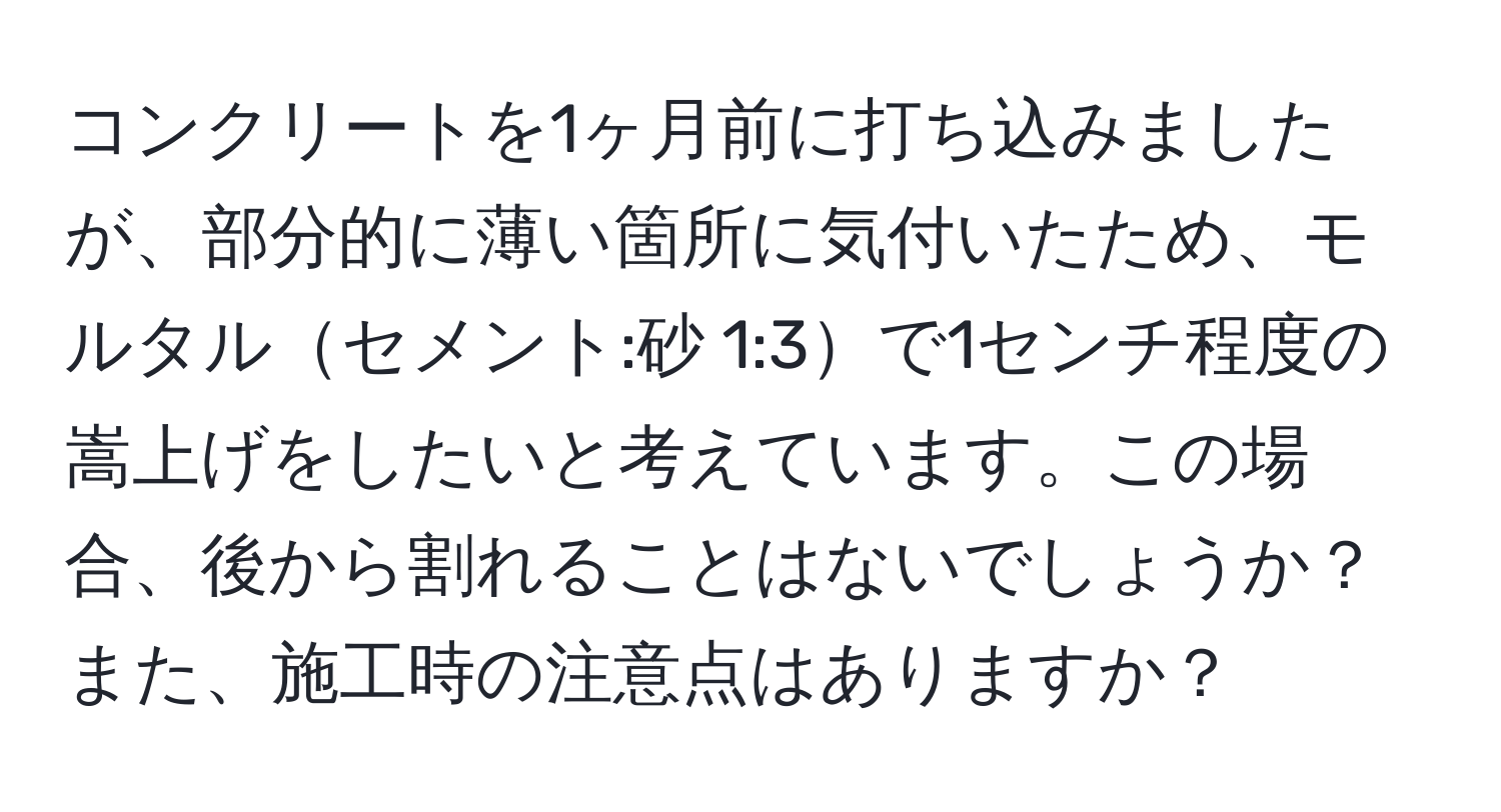 コンクリートを1ヶ月前に打ち込みましたが、部分的に薄い箇所に気付いたため、モルタルセメント:砂 1:3で1センチ程度の嵩上げをしたいと考えています。この場合、後から割れることはないでしょうか？また、施工時の注意点はありますか？