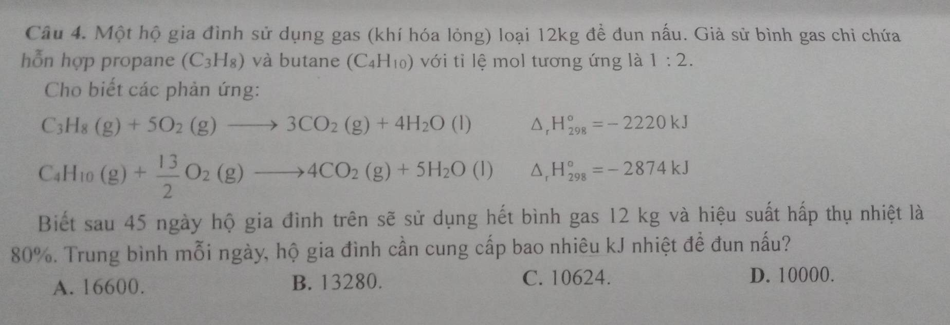 Một hộ gia đình sử dụng gas (khí hóa lỏng) loại 12kg để đun nấu. Giả sử bình gas chỉ chứa
hỗn hợp propane (C_3H_8) và butane (C_4H_10) với tỉ lệ mol tương ứng là 1:2. 
Cho biết các phản ứng:
C_3H_8(g)+5O_2(g)to 3CO_2(g)+4H_2O(l)
△ _rH_(298)°=-2220kJ
C_4H_10(g)+ 13/2 O_2(g)to 4CO_2(g)+5H_2O(l) △ _rH_(298)°=-2874kJ
Biết sau 45 ngày hộ gia đình trên sẽ sử dụng hết bình gas 12 kg và hiệu suất hấp thụ nhiệt là
80%. Trung bình mỗi ngày, hộ gia đình cần cung cấp bao nhiêu kJ nhiệt để đun nấu?
A. 16600. B. 13280.
C. 10624. D. 10000.