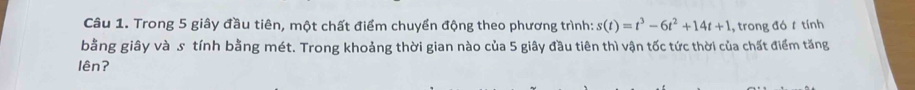 Trong 5 giây đầu tiên, một chất điểm chuyển động theo phương trình: s(t)=t^3-6t^2+14t+1 , trong đó t tính 
bằng giây và s tính bằng mét. Trong khoảng thời gian nào của 5 giây đầu tiên thì vận tốc tức thời của chất điểm tăng 
lên?