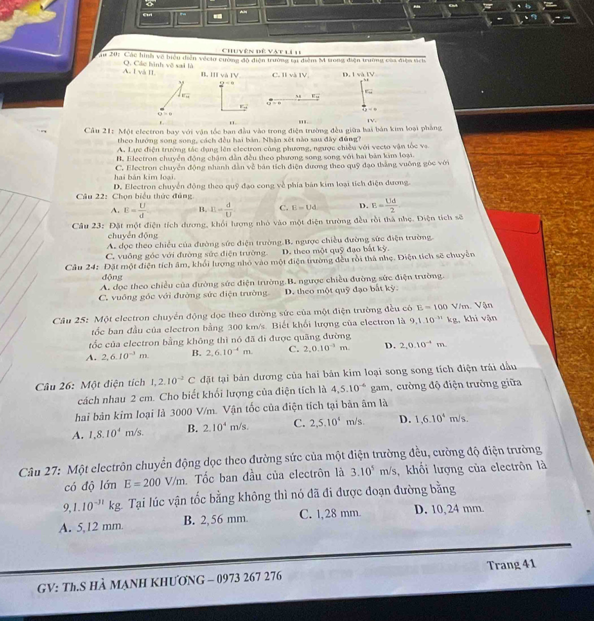 Cul Alt
Chuyên đề Vật lí 11
au 20: Các hình vẽ biểu diễn véctơ cường độ điện trường tại điểm M trong điện trường của điện tích
Q. Các hình vẽ sai là
A. I vå II. B. III và IV C. II và IV D. l và IV
2^(-0)
vector Lu54
sqrt(11u)
M vector EM
Q≌ 0
vector EM
 1/42 =0
Q>0
I1. 1V.
Câu 21: Một electron bay với vận tốc ban đầu vào trong điện trường đều giữa hai bản kim loại phẳng
theo hướng song song, cách đều hai bản. Nhận xét nào sau đây đúng?
A. Lực điện trường tác dụng lên electron cùng phương, ngược chiều với vecto vận tốc vo.
B. Electron chuyển động chậm dần đều theo phương song song với hai bản kim loại.
C. Electron chuyển động nhanh dẫn về bản tích điện dương theo quỹ đạo thắng vuông góc với
hai bản kim loại.
D. Electron chuyển động theo quỹ đạo cong về phía bản kim loại tích điện dương.
Câu 22: Chọn biểu thức đủng
A. E= U/d  B. E= d/U . C. E=Ud D. E= Ud/2 
Câu 23: Đặt một điện tích dương, khối lượng nhỏ vào một điện trường đều rồi thả nhẹ. Điện tích sẽ
chuyển động
A. đọc theo chiều của đường sức điện trường.B. ngược chiều đường sức điện trường.
C. vuông góc với đường sức điện trường. D. theo một quỹ đạo bất kỳ.
Câu 24: Đặt một điện tích âm, khổi lượng nhỏ vào một điện trường đều rồi thả nhẹ. Điện tích sẽ chuyển
động
A. dọc theo chiều của đường sức điện trường.B. ngược chiều đường sức điện trường.
C. vuông góc với đường sức điện trường D. theo một quỹ đạo bất kỳ.
Câu 25: Một electron chuyển động dọc theo dường sức của một điện trường đều có E=100 V/m. Vận
tốc ban đầu của electron bằng 300 km/s. Biết khối lượng của electron là 9,1.10^(-31) k kg, khi vận
ốc của electron bằng không thì nó đã đi được quãng đường
A. 2,6.10^(-3)m. B. 2,6.10^(-4)m. C. 2,0.10^(-3)m. D. 2,0.10^(-4)m.
Câu 26: Một điện tích 1,2.10^(-2)C đặt tại bản dương của hai bản kim loại song song tích điện trái dầu
cách nhau 2 cm. Cho biết khối lượng của điện tích là 4,5.10^(-6) gam, cường độ điện trường giữa
hai bản kim loại là 3000 V/m. Vận tốc của điện tích tại bản âm là
A. 1,8.10^4m/s. B. 2.10^4m/s. C. 2,5.10^4 m/s. D. 1,6.10^4m/s.
Câu 27: Một electrôn chuyển động dọc theo đường sức của một điện trường đều, cường độ điện trường
có độ lớn E=200V/m Tốc ban đầu của electrôn là 3.10^5m/s ,  khối lượng của electrôn là
9,1.10^(-31)kg Tại lúc vận tốc bằng không thì nó đã đi được đoạn đường bằng
A. 5,12 mm. B. 2, 56 mm. C. 1,28 mm. D. 10,24 mm.
Trang 41
GV: Th.S HÀ MẠNH KHƯơNG - 0973 267 276