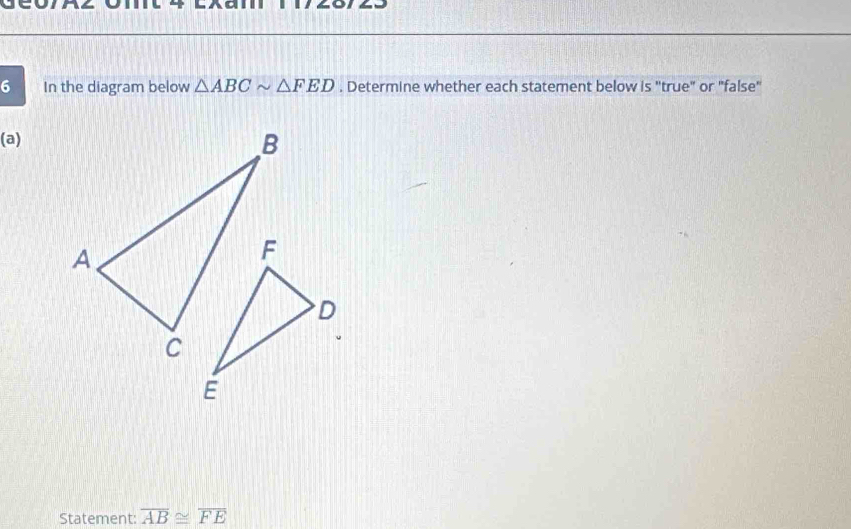 In the diagram below △ ABCsim △ FED. Determine whether each statement below is ''true" or "false" 
(a) 
Statement: overline AB≌ overline FE