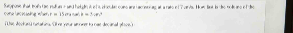 Suppose that both the radius r and height h of a circular cone are increasing at a rate of 7 cm/s. How fast is the volume of the 
cone increasing when r=15cm and h=5cm
(Use decimal notation. Give your answer to one decimal place.)