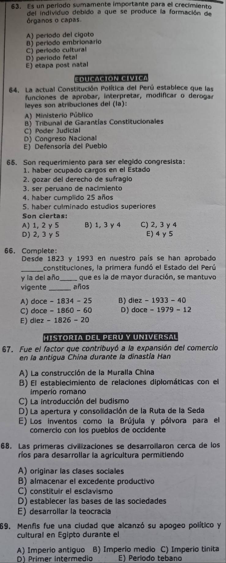 Es un periodo sumamente importante para el crecimiento
del individuo debido a que se produce la formación de
órganos o capas.
A) período del cigoto
B) periodo embrionario
C) periodo cultural
D) periodo fetal
E) etapa post natal
EDUCACIÓN CÍVICa
64. La actual Constitución Política del Perú establece que las
funciones de aprobar, interpretar, modificar o derogar
leyes son atribuciones del (la):
A) Ministerio Público
B) Tribunal de Garantías Constitucionales
C) Poder Judicial
D) Congreso Nacional
E) Defensoría del Pueblo
65. Son requerimiento para ser elegido congresista:
1. haber ocupado cargos en el Estado
2. gozar del derecho de sufragio
3. ser peruano de nacimiento
4. haber cumplido 25 años
5. haber culminado estudios superiores
Son ciertas:
A) 1, 2 y 5 B) 1, 3 y 4 C) 2, 3 y 4
D) 2, 3 y 5 E)4γ 5
66. Complete:
Desde 1823 y 1993 en nuestro país se han aprobado
constituciones, la primera fundó el Estado del Perú
y la del año _que es la de mayor duración, se mantuvo
vigente _años
A) doce -1834-25 B) diez-1933-40
C) doce -1860-60 D) doce-1979-12
E) diez -1826-20
HISTORIA DEL PERÚ Y UNIVERSAL
67. Fue el factor que contribuyó a la expansión del comercio
en la antigua China durante la dinastía Han
A) La construcción de la Muralla China
B) El establecimiento de relaciones diplomáticas con el
imperío romano
C) La introducción del budismo
D) La apertura y consolidación de la Ruta de la Seda
E) Los inventos como la Brújula y pólvora para el
comercio con los pueblos de occidente
68. Las primeras civilizaciones se desarrollaron cerca de los
ríos para desarrollar la agricultura permitiendo
A) originar las clases sociales
B) almacenar el excedente productivo
C) constituir el esclavismo
D) establecer las bases de las sociedades
E) desarrollar la teocracia
69. Menfis fue una ciudad que alcanzó su apogeo político y
cultural en Égipto durante el
A) Imperio antiguo B) Imperio medio C) Imperio tinita
D) Primer intermedio E) Periodo tebano