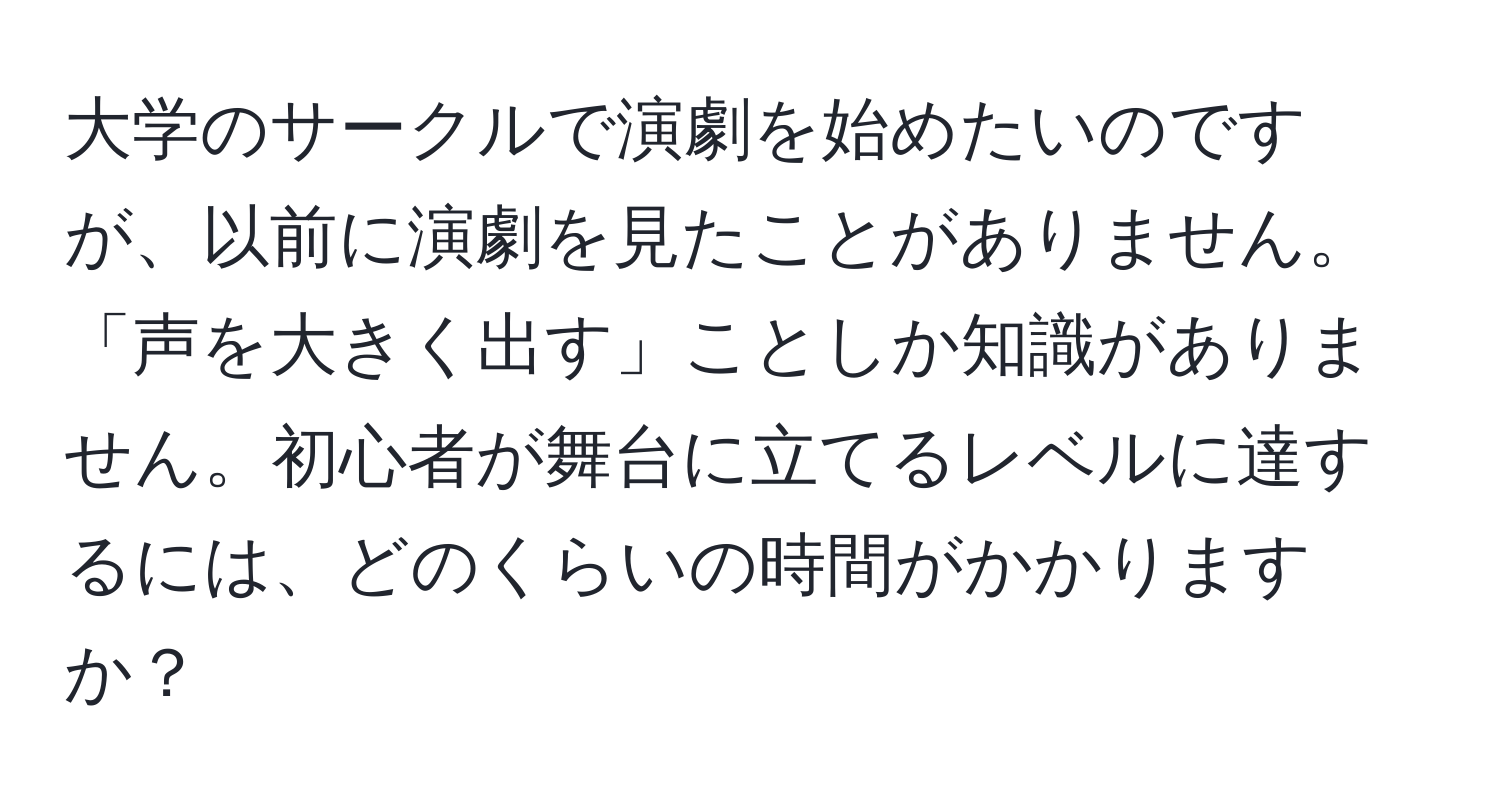 大学のサークルで演劇を始めたいのですが、以前に演劇を見たことがありません。「声を大きく出す」ことしか知識がありません。初心者が舞台に立てるレベルに達するには、どのくらいの時間がかかりますか？