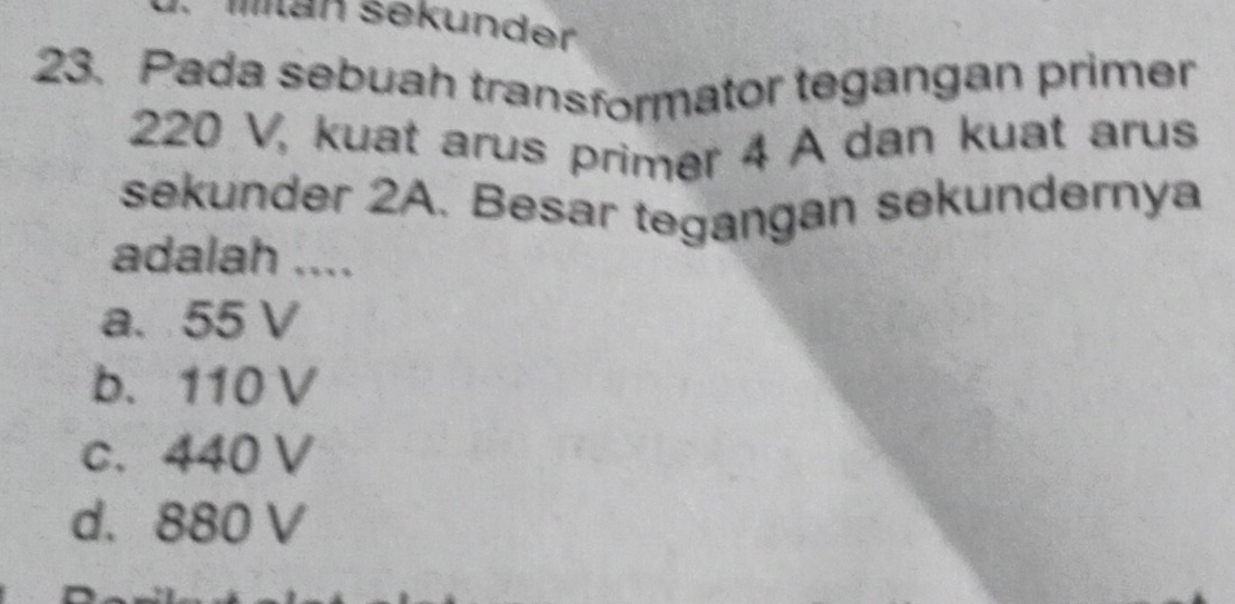 Man sekunder
23. Pada sebuah transformator tegangan primer
220 V, kuat arus primer 4 A dan kuat arus
sekunder 2A. Besar tegangan sekundernya
adalah ....
a. 55 V
b. 110 V
c. 440 V
d. 880 V