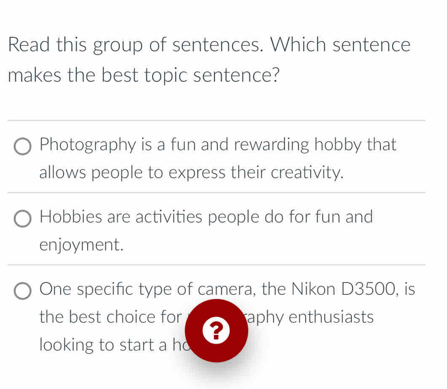 Read this group of sentences. Which sentence
makes the best topic sentence?
Photography is a fun and rewarding hobby that
allows people to express their creativity.
Hobbies are activities people do for fun and
enjoyment.
One specific type of camera, the Nikon D3500, is
the best choice for aphy enthusiasts
?
looking to start a ho