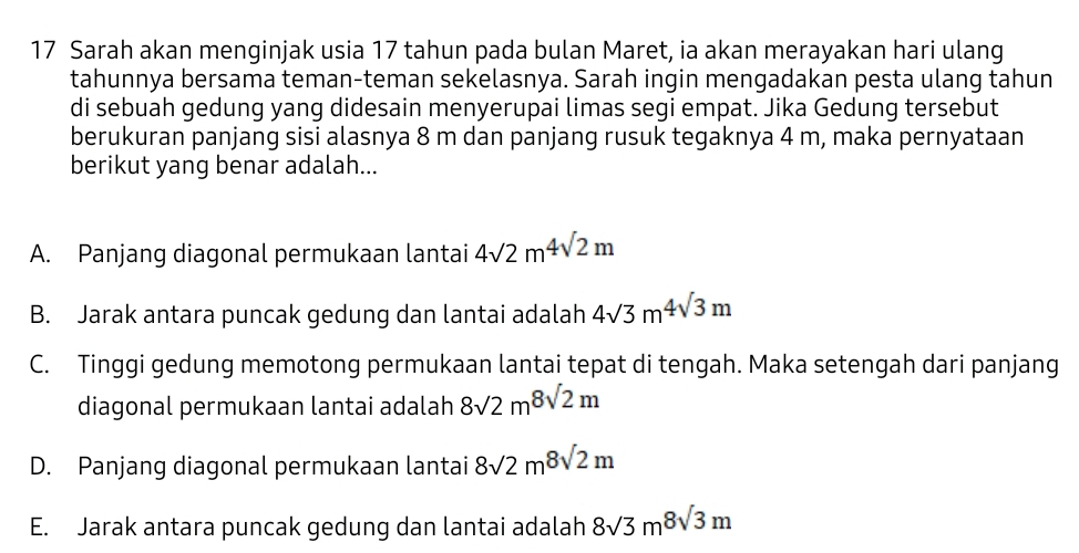 Sarah akan menginjak usia 17 tahun pada bulan Maret, ia akan merayakan hari ulang
tahunnya bersama teman-teman sekelasnya. Sarah ingin mengadakan pesta ulang tahun
di sebuah gedung yang didesain menyerupai limas segi empat. Jika Gedung tersebut
berukuran panjang sisi alasnya 8 m dan panjang rusuk tegaknya 4 m, maka pernyataan
berikut yang benar adalah...
A. Panjang diagonal permukaan lantai 4sqrt(2)m^4sqrt(2)m
B. Jarak antara puncak gedung dan lantai adalah 4sqrt(3)m^4sqrt(3)m
C. Tinggi gedung memotong permukaan lantai tepat di tengah. Maka setengah dari panjang
diagonal permukaan lantai adalah 8sqrt(2)m^8sqrt(2)m
D. Panjang diagonal permukaan lantai 8sqrt(2)m8sqrt(2)m
E. Jarak antara puncak gedung dan lantai adalah 8sqrt(3)m8sqrt(3)m