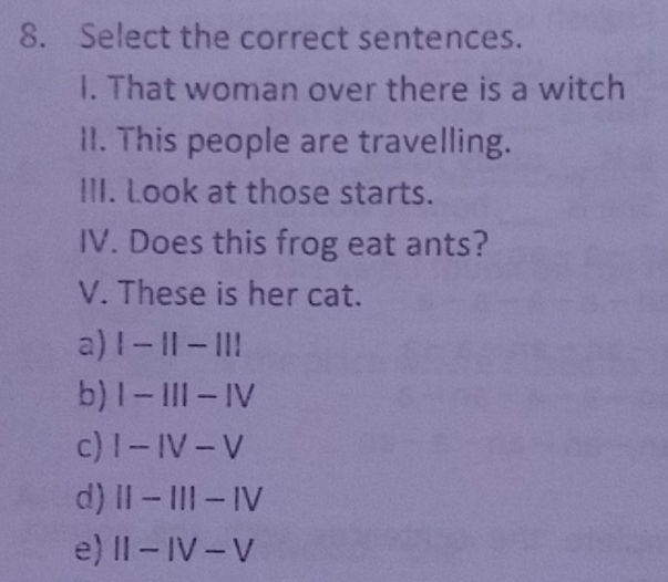 Select the correct sentences.
I. That woman over there is a witch
II. This people are travelling.
III. Look at those starts.
IV. Does this frog eat ants?
V. These is her cat.
a) |-1|-|||
b) I-III-IV
c) I-IV-V
d) II-III-IV
e) II-IV-V