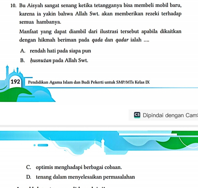 Bu Aisyah sangat senang ketika tetangganya bisa membeli mobil baru,
karena ia yakin bahwa Allah Swt. akan memberikan rezeki terhadap
semua hambanya.
Manfaat yang dapat diambil dari ilustrasi tersebut apabila dikaitkan
dengan hikmah beriman pada qada dan qadar ialah ....
A. rendah hati pada siapa pun
B. ḥusnużan pada Allah Swt.
192 Pendidikan Agama Islam dan Budi Pekerti untuk SMP/MTs Kelas IX
Dipindai dengan Cam
C. optimis menghadapi berbagai cobaan.
D. tenang dalam menyelesaikan permasalahan