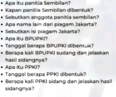 Apa itu panitia Sembilan? 
Kapan panitia Sembilan dibentuk? 
Sebutkan anggota panitia sembilan? 
Apa nama lain dari piagam Jakarta? 
Sebutkan isi piagam Jakarta? 
Apa itu BPUPKI? 
Tanggal berapa BPUPKI dibentuk? 
Berapa kali BPUPKI sudang dan jelaskan 
hasil sidangnya? 
Apa itu PPKI? 
Tanggal berapa PPKI dibentuk? 
Berapa kali PPKI sidang dan jelaskan hasil 
sidangnya?