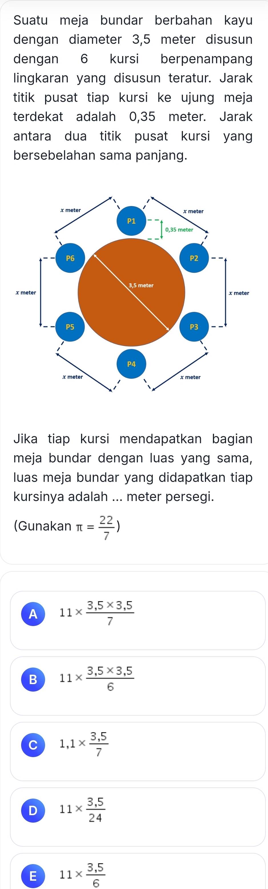 Suatu meja bundar berbahan kayu
dengan diameter 3,5 meter disusun
dengan 6 kursi berpenampang
lingkaran yang disusun teratur. Jarak
titik pusat tiap kursi ke ujung meja
terdekat adalah 0,35 meter. Jarak
antara dua titik pusat kursi yang
bersebelahan sama panjang.
Jika tiap kursi mendapatkan bagian
meja bundar dengan luas yang sama,
luas meja bundar yang didapatkan tiap
kursinya adalah ... meter persegi.
(Gunakan π = 22/7 )
A 11*  (3,5* 3,5)/7 
B 11*  (3,5* 3,5)/6 
C 1,1*  (3,5)/7 
D 11*  (3,5)/24 
E 11*  (3,5)/6 