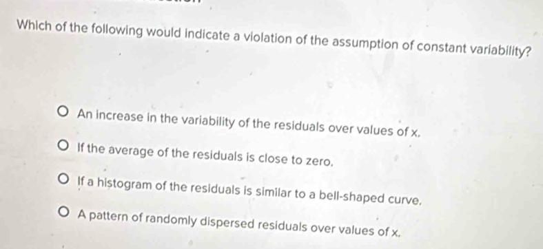 Which of the following would indicate a violation of the assumption of constant variability?
An increase in the variability of the residuals over values of x.
If the average of the residuals is close to zero.
If a histogram of the residuals is similar to a bell-shaped curve.
A pattern of randomly dispersed residuals over values of x.