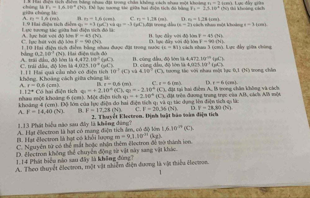 1.8 Hai điện tích điểm băng nhau đặt trong chân không cách nhau một khoảng r_1=2 (em). Lực đẩy giữa
chúng là F_1=1,6.10^(-4)(N). Để lực tương tác giữa hai điện tích đó bằng F_2=2,5.10^(-4)(N N) thì khoảng cách
giữa chủng là:
A. r_2=1,6(m). B. r_2=1,6(cm). C. r_2=1,28(m). D. r_2=1,28(cm).
1.9 Hai điện tích điểm q_1=+3(mu C)va q_2=-3 (μC),đặt trong dầu (varepsilon =2) cách nhau một khoảng r=3(cm).
Lực tương tác giữa hai điện tích đó là:
A. lực hút với độ lớn F=45(N). B. lực đầy với độ lớn F=45(N).
C. lực hút với độ lớn F=90(N). D. lực đầy với độ lớn F=90(N ).
1.10 Hai điện tích điểm bằng nhau được đặt trong nước (varepsilon =81) cách nhau 3 (cm). Lực đẩy giữa chúng
bằng 0,2.10^(-5)(N). Hai điện tích đó
A. trái dầu, độ lớn là 4,472.10^(-2)(mu C). B. cùng dấu, độ lớn là 4,472.10^(-10)(mu C).
C. trái dầu, độ lớn là 4,025.10^(-9)(mu C). D. cùng dấu, độ lớn là 4,025.10^(-3)(mu C).
1.11 Hai quả cầu nhỏ có điện tích 10^(-7) (C) và 4.10^(-7) (C), tương tác với nhau một lực 0,1 (N) trong chân
không. Khoảng cách giữa chúng là:
A. r=0,6(cm).
B. r=0,6(m). C. r=6(m). D. r=6(cm).
1. 12^* Có hai điện tích q_1=+2.10^(-6) (C), q_2=-2.10^(-6) . 0, đặt tại hai điểm A, B trong chân không và cách
nhau một khoảng 6 (cm). Một điện tích q_3=+2.10^(-6) (C) 9, đặt trên đương trung trực của AB, cách AB một
khoảng 4 (cm). Độ lớn của lực điện do hai điện tích q1 và q2 tác dụng lên điện tích q3 là:
A. F=14,40(N). B. F=17,28(N). C. F=20,36(N). D. F=28,80(N).
2. Thuyết Electron. Định luật bảo toàn điện tích
1.13 Phát biểu nào sau đây là không đúng?
A. Hạt êlectron là hạt có mang điện tích âm, có độ lớn 1,6.10^(-19)(C).
B. Hạt êlectron là hạt có khối lượng m=9,1.10^(-31)(kg).
C. Nguyên tử có thể mất hoặc nhận thêm êlectron để trở thành ion.
D. êlectron không thể chuyển động từ vật này sang vật khác.
1.14 Phát biểu nào sau đây là không đúng?
A. Theo thuyết êlectron, một vật nhiễm điện dương là vật thiếu êlectron.
1