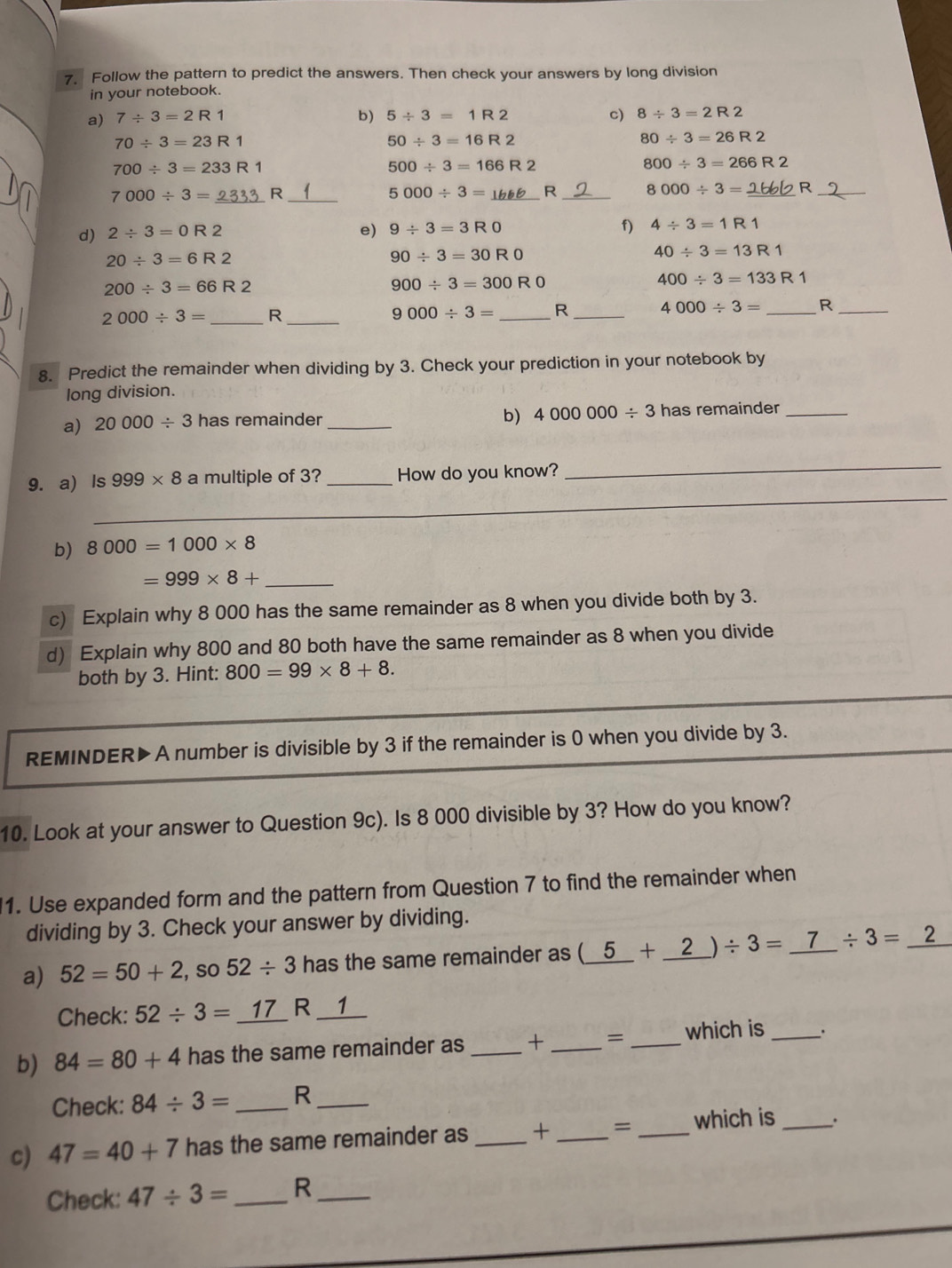 Follow the pattern to predict the answers. Then check your answers by long division
in your notebook.
a) 7/ 3=2R1 b) 5/ 3=1R2 c) 8/ 3=2R2
70/ 3=23R1
50/ 3=16R2
80/ 3=26R2
700/ 3=233R1
500/ 3=166R2
800/ 3=266R2
7000 ÷ 3 =  2333 R 5000/ 3= _R _ 8000/ 3= R
d) 2/ 3=0R2 e) 9/ 3=3R0 f) 4/ 3=1R1
20/ 3=6R2
90/ 3=30R0
40/ 3=13R1
200/ 3=66R2
900/ 3=300R0
400/ 3=133R1
2000/ 3= _ R_
9000/ 3= _R _ 4000/ 3= _R_
8. Predict the remainder when dividing by 3. Check your prediction in your notebook by
long division.
b) 4000000/ 3
a) 20000/ 3 has remainder _has remainder_
_
_
9. a) ls 999* 8 a multiple of 3? _How do you know?
b) 8000=1000* 8
_ =999* 8+
c) Explain why 8 000 has the same remainder as 8 when you divide both by 3.
d) Explain why 800 and 80 both have the same remainder as 8 when you divide
both by 3. Hint: 800=99* 8+8.
REMINDER▶ A number is divisible by 3 if the remainder is 0 when you divide by 3.
10. Look at your answer to Question 9c). Is 8 000 divisible by 3? How do you know?
1. Use expanded form and the pattern from Question 7 to find the remainder when
dividing by 3. Check your answer by dividing.
a) 52=50+2 , so 52/ 3 has the same remainder as (_ 5+_ 2)/ 3=_  /  3/4  / 3=
Check: 52/ 3=_ 17 R __1__
b) 84=80+4 has the same remainder as _+ _= _which is _.
Check: 84/ 3= _R_
c) 47=40+7 has the same remainder as _+ _= _which is_
Check: 47/ 3= _R_